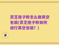灵芝孢子粉怎么做真空包装(灵芝孢子粉如何进行真空包装？)