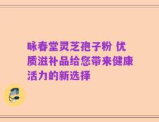 咏春堂灵芝孢子粉 优质滋补品给您带来健康活力的新选择