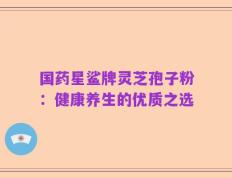 国药星鲨牌灵芝孢子粉：健康养生的优质之选