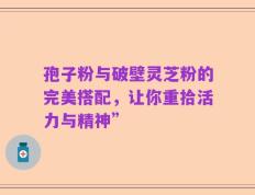 孢子粉与破壁灵芝粉的完美搭配，让你重拾活力与精神”