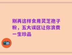 别再这样食用灵芝孢子粉，五大误区让你浪费一生珍品