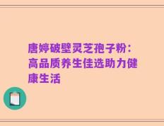 唐婷破壁灵芝孢子粉：高品质养生佳选助力健康生活