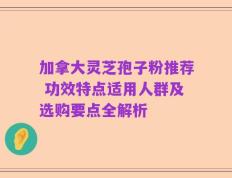 加拿大灵芝孢子粉推荐 功效特点适用人群及选购要点全解析