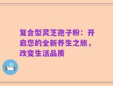 复合型灵芝孢子粉：开启您的全新养生之旅，改变生活品质