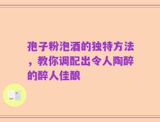 孢子粉泡酒的独特方法，教你调配出令人陶醉的醉人佳酿