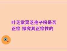 叶芝堂灵芝孢子粉是否正宗 探究其正宗性的