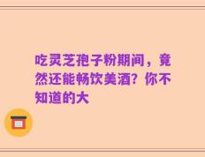 吃灵芝孢子粉期间，竟然还能畅饮美酒？你不知道的大