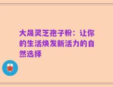 大晟灵芝孢子粉：让你的生活焕发新活力的自然选择