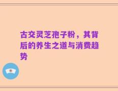 古交灵芝孢子粉，其背后的养生之道与消费趋势