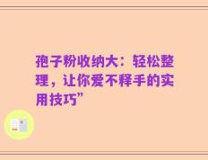 孢子粉收纳大：轻松整理，让你爱不释手的实用技巧”
