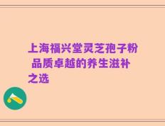 上海福兴堂灵芝孢子粉 品质卓越的养生滋补之选