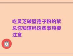 吃灵芝破壁孢子粉的禁忌你知道吗这些事项要注意
