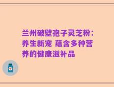 兰州破壁孢子灵芝粉：养生新宠 蕴含多种营养的健康滋补品