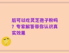后可以吃灵芝孢子粉吗？专家解答带你认识真实效果