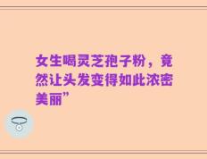 女生喝灵芝孢子粉，竟然让头发变得如此浓密美丽”