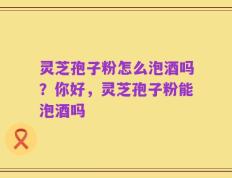 灵芝孢子粉怎么泡酒吗？你好，灵芝孢子粉能泡酒吗