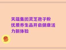 天蕴集团灵芝孢子粉 优质养生品开启健康活力新体验