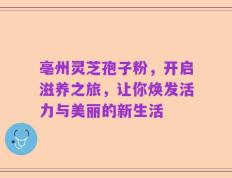 亳州灵芝孢子粉，开启滋养之旅，让你焕发活力与美丽的新生活
