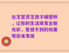北芝堂灵芝孢子破壁粉，让你的生活焕发全新光彩，意想不到的效果等你来发现