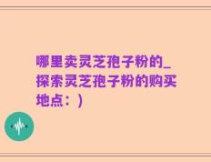 哪里卖灵芝孢子粉的_探索灵芝孢子粉的购买地点：)
