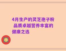 4月生产的灵芝孢子粉 品质卓越营养丰富的健康之选