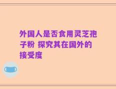 外国人是否食用灵芝孢子粉 探究其在国外的接受度