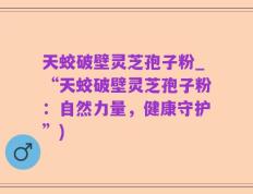 天蛟破壁灵芝孢子粉_“天蛟破壁灵芝孢子粉：自然力量，健康守护”)
