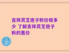吉祥灵芝孢子粉价格多少 了解吉祥灵芝孢子粉的售价