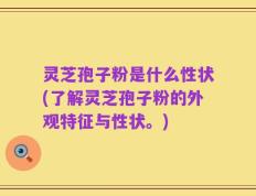 灵芝孢子粉是什么性状(了解灵芝孢子粉的外观特征与性状。)