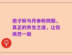 孢子粉与丹参粉同服，真正的养生之道，让你焕然一新