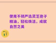 使用不初严选灵芝孢子精油，轻松焕活，成就自然之美