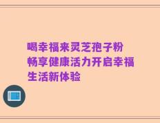 喝幸福来灵芝孢子粉 畅享健康活力开启幸福生活新体验