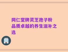 同仁堂牌灵芝孢子粉 品质卓越的养生滋补之选
