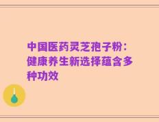 中国医药灵芝孢子粉：健康养生新选择蕴含多种功效