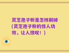 灵芝孢子粉是怎样刷掉(灵芝孢子粉的惊人功效，让人惊叹！)