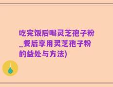 吃完饭后喝灵芝孢子粉_餐后享用灵芝孢子粉的益处与方法)