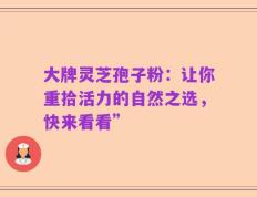 大牌灵芝孢子粉：让你重拾活力的自然之选，快来看看”