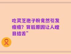 吃灵芝孢子粉竟然引发痘痘？背后原因让人瞠目结舌”