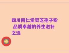 四川同仁堂灵芝孢子粉 品质卓越的养生滋补之选