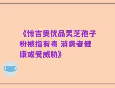 《惊吉奥优品灵芝孢子粉被指有毒 消费者健康或受威胁》