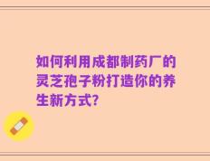如何利用成都制药厂的灵芝孢子粉打造你的养生新方式？