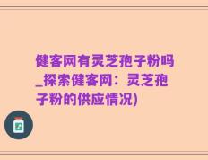健客网有灵芝孢子粉吗_探索健客网：灵芝孢子粉的供应情况)