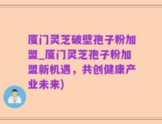 厦门灵芝破壁孢子粉加盟_厦门灵芝孢子粉加盟新机遇，共创健康产业未来)