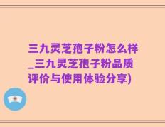 三九灵芝孢子粉怎么样_三九灵芝孢子粉品质评价与使用体验分享)