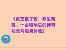 《灵芝孢子粉：养生新宠，一曲唱响它的神奇功效与服用体验》
