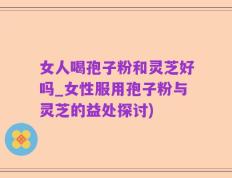 女人喝孢子粉和灵芝好吗_女性服用孢子粉与灵芝的益处探讨)
