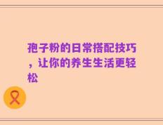 孢子粉的日常搭配技巧，让你的养生生活更轻松