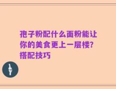 孢子粉配什么面粉能让你的美食更上一层楼？搭配技巧