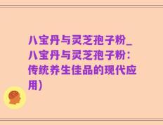 八宝丹与灵芝孢子粉_八宝丹与灵芝孢子粉：传统养生佳品的现代应用)