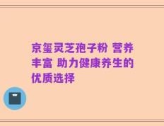 京玺灵芝孢子粉 营养丰富 助力健康养生的优质选择